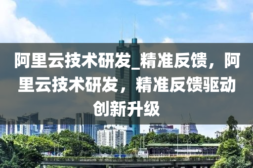 阿里云技術(shù)研發(fā)_精準(zhǔn)反饋，阿里云技術(shù)研發(fā)，精準(zhǔn)反饋驅(qū)動(dòng)創(chuàng)新升級(jí)