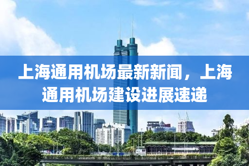 上海通用機(jī)場最新新聞，上海通用機(jī)場建設(shè)進(jìn)展速遞