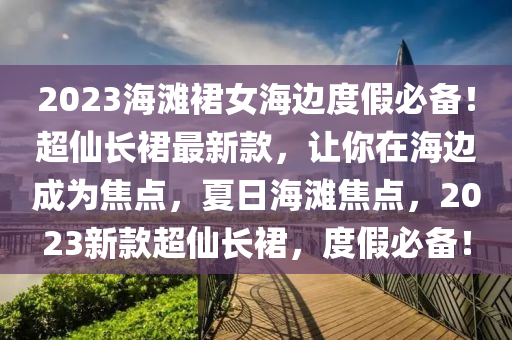 2023海灘裙女海邊度假必備！超仙長裙最新款，讓你在海邊成為焦點(diǎn)，夏日海灘焦點(diǎn)，2023新款超仙長裙，度假必備！