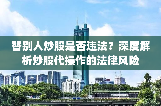 替別人炒股是否違法？深度解析炒股代操作的法律風(fēng)險(xiǎn)