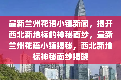 最新蘭州花語小鎮(zhèn)新聞，揭開西北新地標的神秘面紗，最新蘭州花語小鎮(zhèn)揭秘，西北新地標神秘面紗揭曉