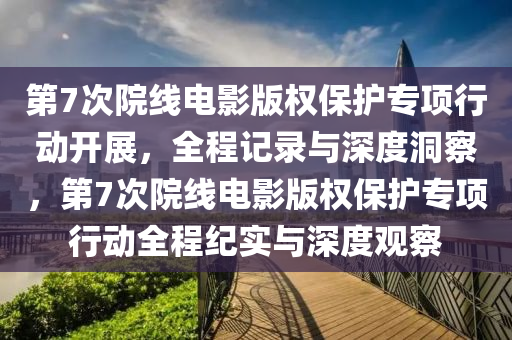 第7次院線電影版權保護專項行動開木工機械,設備,零部件展，全程記錄與深度洞察，第7次院線電影版權保護專項行動全程紀實與深度觀察