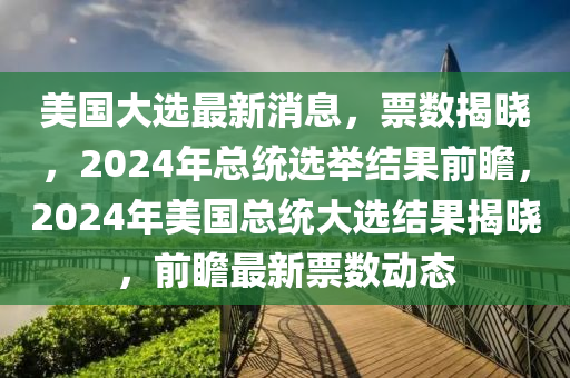 美國大選最新消息，票數(shù)揭曉，2024年總統(tǒng)選舉結(jié)果前瞻，2024年美國總統(tǒng)大選結(jié)果揭曉，前瞻最新票數(shù)動(dòng)態(tài)