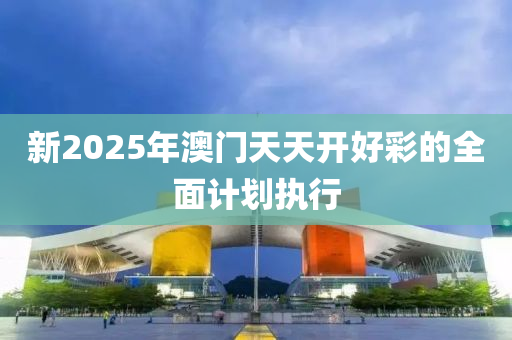 新2025年澳門天天開好彩的全面計劃執(zhí)行