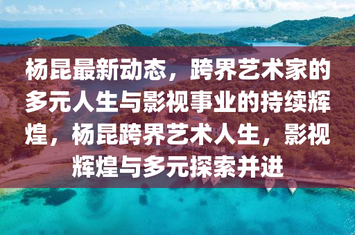 楊昆最新動態(tài)，跨界藝術家的多元人生與影視事業(yè)的持續(xù)輝煌，楊昆跨界藝術人生，影視輝煌與多元探索并進