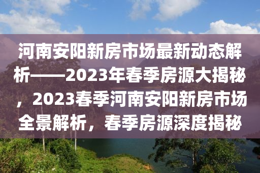 河南安陽新房市場最新動(dòng)態(tài)解析——2023年春季房源大揭秘，2023春季河南安陽新房市場全景解析，春季房源深度揭秘