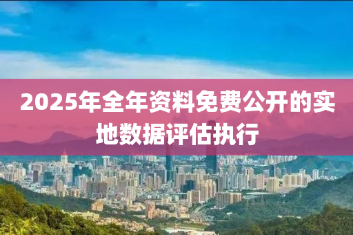 2025年全年資料免費(fèi)公開(kāi)的實(shí)地?cái)?shù)據(jù)評(píng)估執(zhí)行