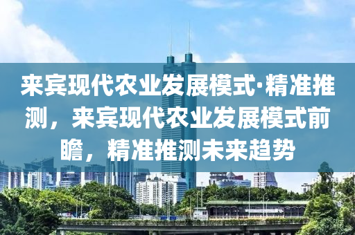 來賓現代農業(yè)發(fā)展模式·精準推測，來賓現代農業(yè)發(fā)展模式前瞻，精準推測未來趨勢