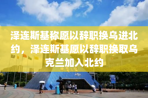 澤連斯基稱愿以辭職換烏進(jìn)北約，澤連斯基愿以辭職換取烏克蘭加入北約