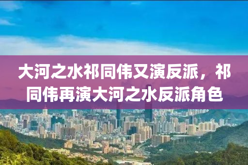 大河之水祁同偉又演反派，祁同偉再演大河之水反派角色